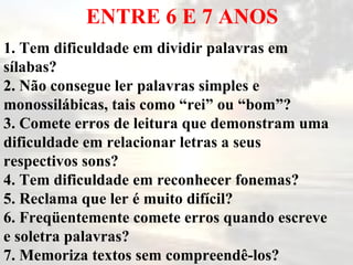 ENTRE 6 E 7 ANOS 1. Tem dificuldade em dividir palavras em sílabas? 2. Não consegue ler palavras simples e monossilábicas, tais como “rei” ou “bom”? 3. Comete erros de leitura que demonstram uma dificuldade em relacionar letras a seus respectivos sons? 4. Tem dificuldade em reconhecer fonemas? 5. Reclama que ler é muito difícil? 6. Freqüentemente comete erros quando escreve e soletra palavras?  7. Memoriza textos sem compreendê-los? 