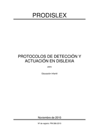 PRODISLEX




PROTOCOLOS DE DETECCIÓN Y
  ACTUACIÓN EN DISLEXIA
                  para


           Educación Infantil




       Noviembre de 2010

       Nº de registro: PM-386-2010
 