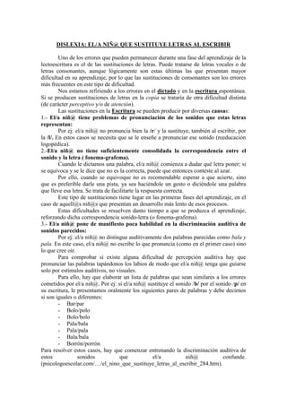 DISLEXIA: EL/A NIÑ@ QUE SUSTITUYE LETRAS AL ESCRIBIR

         Uno de los errores que pueden permanecer durante una fase del aprendizaje de la
lectoescritura es el de las sustituciones de letras. Puede tratarse de letras vocales o de
letras consonantes, aunque lógicamente son estas últimas las que presentan mayor
dificultad en su aprendizaje, por lo que las sustituciones de consonantes son los errores
más frecuentes en este tipo de dificultad.
         Nos estamos refiriendo a los errores en el dictado y en la escritura espontánea.
Si se producen sustituciones de letras en la copia se trataría de otra dificultad distinta
(de carácter perceptivo y/o de atención).
         Las sustituciones en la Escritura se pueden producir por diversas causas:
1.- El/a niñ@ tiene problemas de pronunciación de los sonidos que estas letras
representan:
         Por ej: el/a niñ@ no pronuncia bien la /r/ y la sustituye, también al escribir, por
la /l/. En estos casos se necesita que se le enseñe a pronunciar ese sonido (reeducación
logopédica).
2.-El/a niñ@ no tiene suficientemente consolidada la correspondencia entre el
sonido y la letra ( fonema-grafema).
         Cuando le dictamos una palabra, el/a niñ@ comienza a dudar qué letra poner; si
se equivoca y se le dice que no es la correcta, puede que entonces conteste al azar.
         Por ello, cuando se equivoque no es recomendable esperar a que acierte, sino
que es preferible darle una pista, ya sea haciéndole un gesto o diciéndole una palabra
que lleve esa letra. Se trata de facilitarte la respuesta correcta.
         Este tipo de sustituciones tiene lugar en las primeras fases del aprendizaje, en el
caso de aquell@s niñ@s que presentan un desarrollo más lento de esos procesos.
         Estas dificultades se resuelven danto tiempo a que se produzca el aprendizaje,
reforzando dicha correspondencia sonido-letra (o fonema-grafema).
3.- El/a niñ@ pone de manifiesto poca habilidad en la discriminación auditiva de
sonidos parecidos:
         Por ej: el/a niñ@ no distingue auditivamente dos palabras parecidas como bala y
pala. En este caso, el/a niñ@ no escribe lo que pronuncia (como en el primer caso) sino
lo que cree oír.
         Para comprobar si existe alguna dificultad de percepción auditiva hay que
pronunciar las palabras tapándonos los labios de modo que el/a niñ@ tenga que guiarse
solo por estímulos auditivos, no visuales.
         Para ello, hay que elaborar un lista de palabras que sean similares a los errores
cometidos por el/a niñ@. Por ej: si el/a niñ@ sustituye el sonido /b/ por el sonido /p/ en
su escritura, le presentamos oralmente los siguientes pares de palabras y debe decirnos
si son iguales o diferentes:
         - Bar/par
         - Bolo/polo
         - Bolo/bolo
         - Pala/bala
         - Pala/pala
         - Bala/bala
         - Borrón/porrón
Para resolver estos casos, hay que comenzar entrenando la discriminación auditiva de
estos             sonidos            que             el/a           niñ@         confunde.
(psicologoescolar.com/…/el_nino_que_sustituye_letras_al_escribir_284.htm).
 