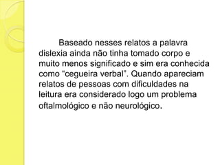 Baseado nesses relatos a palavra
dislexia ainda não tinha tomado corpo e
muito menos significado e sim era conhecida
como “cegueira verbal”. Quando apareciam
relatos de pessoas com dificuldades na
leitura era considerado logo um problema
oftalmológico e não neurológico.
 