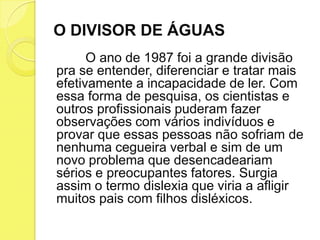 O DIVISOR DE ÁGUAS
      O ano de 1987 foi a grande divisão
pra se entender, diferenciar e tratar mais
efetivamente a incapacidade de ler. Com
essa forma de pesquisa, os cientistas e
outros profissionais puderam fazer
observações com vários indivíduos e
provar que essas pessoas não sofriam de
nenhuma cegueira verbal e sim de um
novo problema que desencadeariam
sérios e preocupantes fatores. Surgia
assim o termo dislexia que viria a afligir
muitos pais com filhos disléxicos.
 