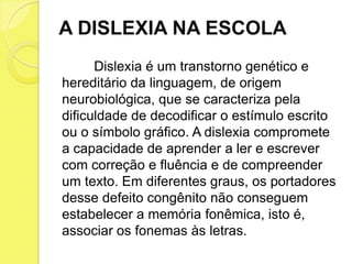 A DISLEXIA NA ESCOLA
      Dislexia é um transtorno genético e
hereditário da linguagem, de origem
neurobiológica, que se caracteriza pela
dificuldade de decodificar o estímulo escrito
ou o símbolo gráfico. A dislexia compromete
a capacidade de aprender a ler e escrever
com correção e fluência e de compreender
um texto. Em diferentes graus, os portadores
desse defeito congênito não conseguem
estabelecer a memória fonêmica, isto é,
associar os fonemas às letras.
 