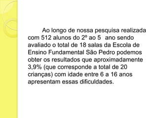 Ao longo de nossa pesquisa realizada
com 512 alunos do 2º ao 5 ano sendo
avaliado o total de 18 salas da Escola de
Ensino Fundamental São Pedro podemos
obter os resultados que aproximadamente
3,9% (que corresponde a total de 20
crianças) com idade entre 6 a 16 anos
apresentam essas dificuldades.
 