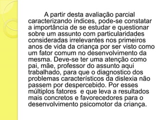 A partir desta avaliação parcial
caracterizando índices, pode-se constatar
a importância de se estudar e questionar
sobre um assunto com particularidades
consideradas irrelevantes nos primeiros
anos de vida da criança por ser visto como
um fator comum no desenvolvimento da
mesma. Deve-se ter uma atenção como
pai, mãe, professor do assunto aqui
trabalhado, para que o diagnostico dos
problemas característicos da dislexia não
passem por despercebido. Por esses
múltiplos fatores e que leva a resultados
mais concretos e favorecedores para o
desenvolvimento psicomotor da criança.
 