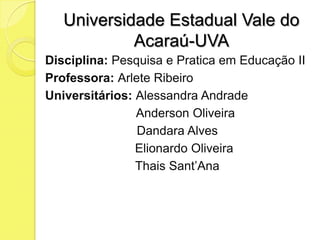 Universidade Estadual Vale do
            Acaraú-UVA
Disciplina: Pesquisa e Pratica em Educação II
Professora: Arlete Ribeiro
Universitários: Alessandra Andrade
                Anderson Oliveira
                Dandara Alves
                Elionardo Oliveira
                Thais Sant’Ana
 