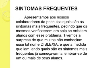 SINTOMAS FREQUENTES
     Apresentamos aos nossos
colaboradores da pesquisa quais são os
sintomas mais frequentes, pedindo que os
mesmos verificassem em sala se existiam
alunos com esse problema. Tivemos a
surpresa de que muitos não conheciam
esse tal nome DISLEXIA, e que a medida
que iam lendo quais são os sintomas mais
frequentes já começavam a lembrar-se de
um ou mais de seus alunos.
 