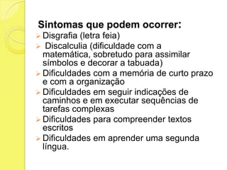 Sintomas que podem ocorrer:
 Disgrafia (letra feia)
 Discalculia (dificuldadecom a
  matemática, sobretudo para assimilar
  símbolos e decorar a tabuada)
 Dificuldades com a memória de curto prazo
  e com a organização
 Dificuldades em seguir indicações de
  caminhos e em executar sequências de
  tarefas complexas
 Dificuldades para compreender textos
  escritos
 Dificuldades em aprender uma segunda
  língua.
 