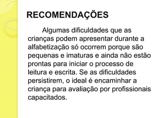 RECOMENDAÇÕES
      Algumas dificuldades que as
crianças podem apresentar durante a
alfabetização só ocorrem porque são
pequenas e imaturas e ainda não estão
prontas para iniciar o processo de
leitura e escrita. Se as dificuldades
persistirem, o ideal é encaminhar a
criança para avaliação por profissionais
capacitados.
 