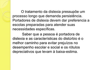 O tratamento da dislexia pressupõe um
processo longo que demanda persistência.
Portadores de dislexia devem dar preferencia a
escolas preparadas para atender suas
necessidades específicas.
      Saber que a pessoa é portadora de
dislexia e as características do distúrbio é o
melhor caminho para evitar prejuízos no
desempenho escolar e social e os rótulos
depreciativos que levam à baixa-estima.
 