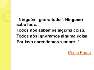 “Ninguém ignora tudo”. Ninguém
sabe tudo.
Todos nós sabemos alguma coisa.
Todos nós ignoramos alguma coisa.
Por isso aprendemos sempre. ”

                       Paulo Freire
 