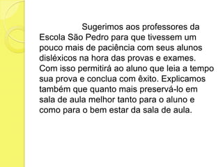 Sugerimos aos professores da
Escola São Pedro para que tivessem um
pouco mais de paciência com seus alunos
disléxicos na hora das provas e exames.
Com isso permitirá ao aluno que leia a tempo
sua prova e conclua com êxito. Explicamos
também que quanto mais preservá-lo em
sala de aula melhor tanto para o aluno e
como para o bem estar da sala de aula.
 