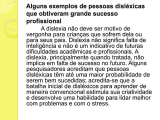 Alguns exemplos de pessoas disléxicas
que obtiveram grande sucesso
profissional
       A dislexia não deve ser motivo de
vergonha para crianças que sofrem dela ou
para seus pais. Dislexia não significa falta de
inteligência e não é um indicativo de futuras
dificuldades acadêmicas e profissionais. A
dislexia, principalmente quando tratada, não
implica em falta de sucesso no futuro. Alguns
pesquisadores acreditam que pessoas
disléxicas têm até uma maior probabilidade de
serem bem sucedidas; acredita-se que a
batalha inicial de disléxicos para aprender de
maneira convencional estimula sua criatividade
e desenvolve uma habilidade para lidar melhor
com problemas e com o stress.
 