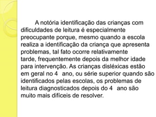 A notória identificação das crianças com
dificuldades de leitura é especialmente
preocupante porque, mesmo quando a escola
realiza a identificação da criança que apresenta
problemas, tal fato ocorre relativamente
tarde, frequentemente depois da melhor idade
para intervenção. As crianças disléxicas estão
em geral no 4 ano, ou série superior quando são
identificados pelas escolas, os problemas de
leitura diagnosticados depois do 4 ano são
muito mais difíceis de resolver.
 
