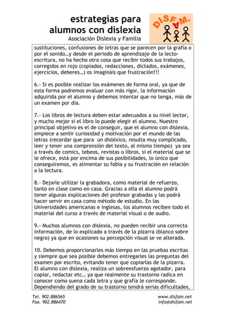 estrategias para
       alumnos con dislexia
                  Asociación Dislexia y Familia
sustituciones, confusiones de letras que se parecen por la grafía o
por el sonido…y desde el periodo de aprendizaje de la lecto-
escritura, no ha hecho otra cosa que recibir todos sus trabajos,
corregidos en rojo (copiados, redacciones, dictados, exámenes,
ejercicios, deberes…) os imagináis que frustración!!!

6.- Si es posible realizar los exámenes de forma oral, ya que de
esta forma podremos evaluar con más rigor, la información
adquirida por el alumno y debemos intentar que no tenga, más de
un examen por día.

7.- Los libros de lectura deben estar adecuados a su nivel lector,
y mucho mejor si el libro lo puede elegir el alumno. Nuestro
principal objetivo es el de conseguir, que el alumno con dislexia,
empiece a sentir curiosidad y motivación por el mundo de las
letras (recordar que para un disléxico, resulta muy complicado,
leer y tener una comprensión del texto, al mismo tiempo) ya sea
a través de comics, tebeos, revistas o libros, si el material que se
le ofrece, está por encima de sus posibilidades, lo único que
conseguiremos, es alimentar su fobia y su frustración en relación
a la lectura.

8.- Dejarle utilizar la grabadora, como material de refuerzo,
tanto en clase como en casa. Gracias a ella el alumno podrá
tener algunas explicaciones del profesor grabadas y las podrá
hacer servir en casa como método de estudio. En las
Universidades americanas e inglesas, los alumnos reciben todo el
material del curso a través de material visual o de audio.

9.- Muchos alumnos con dislexia, no pueden recibir una correcta
información, de lo explicado a través de la pizarra (blanco sobre
negro) ya que en ocasiones su percepción visual se ve alterada.

10. Debemos proporcionarles más tiempo en las pruebas escritas
y siempre que sea posible debemos entregarles las preguntas del
examen por escrito, evitando tener que copiarlas de la pizarra.
El alumno con dislexia, realiza un sobreesfuerzo agotador, para
copiar, redactar etc… ya que realmente su trastorno radica en
conocer como suena cada letra y que grafía le corresponde.
Dependiendo del grado de su trastorno tendrá serias dificultades,
Tel. 902.886565                                      www.disfam.net
Fax. 902.886470                                      info@disfam.net
 