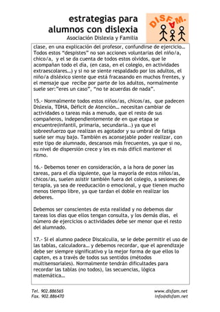 estrategias para
       alumnos con dislexia
                  Asociación Dislexia y Familia
clase, en una explicación del profesor, confundirse de ejercicio…
Todos estos “despistes” no son acciones voluntarias del niño/a,
chico/a, y el se da cuenta de todos estos olvidos, que le
acompañan todo el día, (en casa, en el colegio, en actividades
extraescolares…) y si no se siente respaldado por los adultos, el
niño/a disléxico siente que está fracasando en muchos frentes, y
el mensaje que recibe por parte de los adultos, normalmente
suele ser:”eres un caso”, “no te acuerdas de nada”.

15.- Normalmente todos estos niños/as, chicos/as, que padecen
Dislexia, TDHA, Déficit de Atención… necesitan cambiar de
actividades o tareas más a menudo, que el resto de sus
compañeros, independientemente de en que etapa se
encuentre(infantil, primaria, secundaria..) ya que el
sobreesfuerzo que realizan es agotador y su umbral de fatiga
suele ser muy bajo. También es aconsejable poder realizar, con
este tipo de alumnado, descansos más frecuentes, ya que si no,
su nivel de dispersión crece y les es más difícil mantener el
ritmo.

16.- Debemos tener en consideración, a la hora de poner las
tareas, para el día siguiente, que la mayoría de estos niños/as,
chicos/as, suelen asistir también fuera del colegio, a sesiones de
terapia, ya sea de reeducación o emocional, y que tienen mucho
menos tiempo libre, ya que tardan el doble en realizar los
deberes.

Debemos ser conscientes de esta realidad y no debemos dar
tareas los días que ellos tengan consulta, y los demás días, el
número de ejercicios o actividades debe ser menor que el resto
del alumnado.

17.- Si el alumno padece Discalculia, se le debe permitir el uso de
las tablas, calculadora… y debemos recordar, que el aprendizaje
debe ser siempre significativo y la mejor forma de que ellos lo
capten, es a través de todos sus sentidos (métodos
multisensoriales). Normalmente tendrán dificultades para
recordar las tablas (no todos), las secuencias, lógica
matemática…

Tel. 902.886565                                     www.disfam.net
Fax. 902.886470                                     info@disfam.net
 