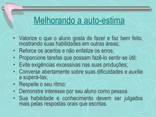 Melhorando a auto-estima Valorize o que o aluno gosta de fazer e faz bem feito, mostrando suas habilidades em outras áreas;  Reforce os acertos e não enfatize os erros; Proporcione tarefas que possam fazê-lo sentir-se útil; Evite exigências excessivas nas suas produções; Converse abertamente sobre suas dificuldades e auxilie a superá-las; Respeite o seu ritmo; Demonstre interesse por seu aluno como pessoa. Sua habilidade e conhecimento devem ser julgados mais pelas respostas orais que escritas. 