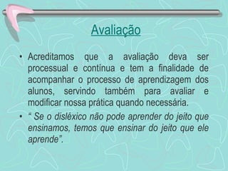 Avaliação Acreditamos que a avaliação deva ser processual e contínua e tem a finalidade de acompanhar o processo de aprendizagem dos alunos, servindo também para avaliar e modificar nossa prática quando necessária.  “  Se o disléxico não pode aprender do jeito que ensinamos, temos que ensinar do jeito que ele aprende”. 