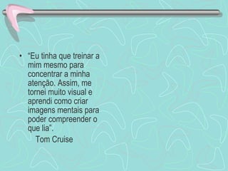 “ Eu tinha que treinar a mim mesmo para concentrar a minha atenção. Assim, me tornei muito visual e aprendi como criar imagens mentais para poder compreender o que lia”. Tom Cruise 