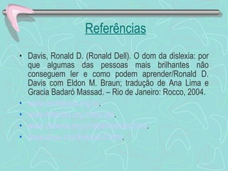 Referências Davis, Ronald D. (Ronald Dell). O dom da dislexia: por que algumas das pessoas mais brilhantes não conseguem ler e como podem aprender/Ronald D. Davis com Eldon M. Braun; tradução de Ana Lima e Gracia Badaró Massad. – Rio de Janeiro: Rocco, 2004. www. andislexia . org . br . www. interdys . org . index . jsp . www.dislexia. org . br / abd /dislexia. html . www. ahau . org /dislexia.0. html . 