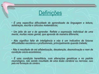 Definições É uma específica dificuldade de aprendizado da linguagem e leitura, soletração, escrita e cálculos matemáticos; Um jeito de ser e de aprender. Reflete a expressão individual de uma mente, muitas vezes genial, que aprende de maneira diferente; Não significa falta de inteligência e não é um indicativo de futuras dificuldades escolares e profissionais, principalmente quando tratada; Não é resultado de má alfabetização, desatenção, desmotivação e nem de condição sócio-econômica;  É uma condição hereditária, com alterações genéticas e no padrão neurológico, não sendo resultado de uma lesão cerebral ou nervosa ,  nem pela má formação do cérebro. 