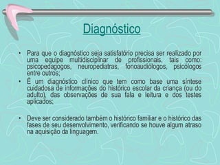 Diagnóstico Para que o diagnóstico seja satisfatório precisa ser realizado por uma equipe multidisciplinar de profissionais, tais como: psicopedagogos, neuropediatras, fonoaudiólogos, psicólogos entre outros; É um diagnóstico clínico que tem como base uma síntese cuidadosa de informações do histórico escolar da criança (ou do adulto), das observações de sua fala e leitura e dos testes aplicados; Deve ser considerado também o histórico familiar e o histórico das fases de seu desenvolvimento, verificando se houve algum atraso na aquisição da linguagem. 