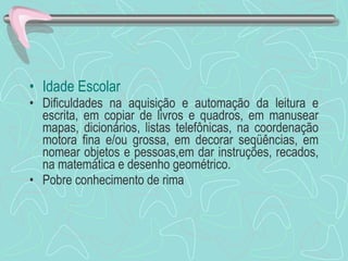 Idade Escolar Dificuldades na aquisição e automação da leitura e escrita, em copiar de livros e quadros, em manusear mapas, dicionários, listas telefônicas, na coordenação motora fina e/ou grossa, em decorar seqüências, em nomear objetos e pessoas,em dar instruções, recados, na matemática e desenho geométrico. Pobre conhecimento de rima 