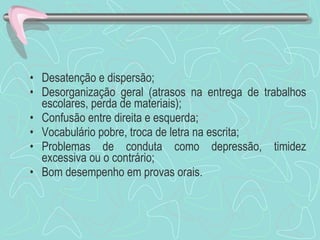Desatenção e dispersão; Desorganização geral (atrasos na entrega de trabalhos escolares, perda de materiais); Confusão entre direita e esquerda; Vocabulário pobre, troca de letra na escrita; Problemas de conduta como depressão, timidez excessiva ou o contrário; Bom desempenho em provas orais. 