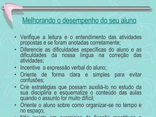 Melhorando o desempenho do seu aluno Verifique a leitura e o entendimento das atividades propostas e se foram anotadas corretamente; Diferencie as dificuldades específicas do aluno e as dificuldades da nossa língua na correção das atividades; Incentive  a expressão verbal do aluno; Oriente de forma clara e simples para evitar confusões; Crie estratégias que possam auxiliá-lo no estudo da sua disciplina e esquematize o conteúdo das aulas quando o assunto for muito difícil; Oriente o aluno sobre como organizar-se no tempo e no espaço; Não insista em exercícios de fixação repetitivos e numerosos, pois isso não diminui a sua dificuldade; 