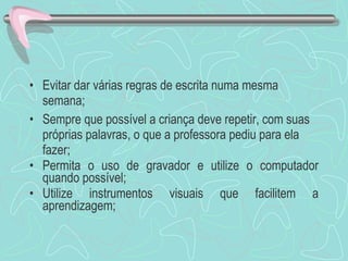 Evitar dar várias regras de escrita numa mesma semana; Sempre que possível a criança deve repetir, com suas próprias palavras, o que a professora pediu para ela fazer; Permita o uso de gravador e utilize o computador quando possível; Utilize instrumentos visuais que facilitem a aprendizagem; 