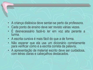 A criança disléxica deve sentar-se perto da professora. Cada ponto de ensino deve ser revisto várias vezes. É desnecessário fazê-lo ler em voz alta perante a turma. A escrita cursiva é mais fácil do que a de forma. Não esperar que ela use um dicionário corretamente para verificar como é a escrita correta da palavra; A apresentação de material escrito deve ser cuidadosa, com letras claras e cabeçalhos destacados. 