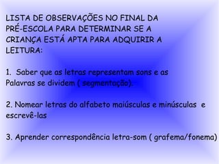 LISTA DE OBSERVAÇÕES NO FINAL DA
PRÉ-ESCOLA PARA DETERMINAR SE A
CRIANÇA ESTÁ APTA PARA ADQUIRIR A
LEITURA:

1. Saber que as letras representam sons e as
Palavras se dividem ( segmentação).

2. Nomear letras do alfabeto maiúsculas e minúsculas e
escrevê-las

3. Aprender correspondência letra-som ( grafema/fonema)
 
