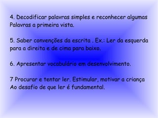 4. Decodificar palavras simples e reconhecer algumas
Palavras a primeira vista.

5. Saber convenções da escrita . Ex.: Ler da esquerda
para a direita e de cima para baixo.

6. Apresentar vocabulário em desenvolvimento.

7 Procurar e tentar ler. Estimular, motivar a criança
Ao desafio de que ler é fundamental.
 