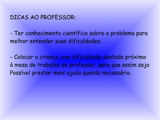 DICAS AO PROFESSOR:

- Ter conhecimento científico sobre o problema para
melhor entender suas dificuldades.

- Colocar a criança com dificuldade sentada próximo
à mesa de trabalho do professor, para que assim seja
Possível prestar mais ajuda quando necessário.
 