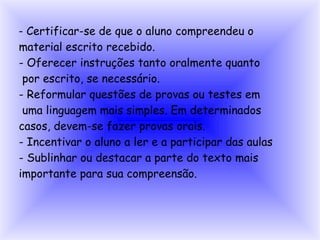 - Certificar-se de que o aluno compreendeu o
material escrito recebido.
- Oferecer instruções tanto oralmente quanto
 por escrito, se necessário.
- Reformular questões de provas ou testes em
 uma linguagem mais simples. Em determinados
casos, devem-se fazer provas orais.
- Incentivar o aluno a ler e a participar das aulas
- Sublinhar ou destacar a parte do texto mais
importante para sua compreensão.
 
