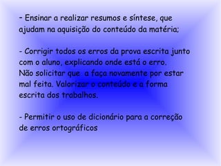- Ensinar a realizar resumos e síntese, que
ajudam na aquisição do conteúdo da matéria;

- Corrigir todos os erros da prova escrita junto
com o aluno, explicando onde está o erro.
Não solicitar que a faça novamente por estar
mal feita. Valorizar o conteúdo e a forma
escrita dos trabalhos.

- Permitir o uso de dicionário para a correção
de erros ortográficos
 