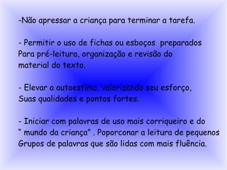 -Não apressar a criança para terminar a tarefa.

- Permitir o uso de fichas ou esboços preparados
Para pré-leitura, organização e revisão do
material do texto.

- Elevar a autoestima, valorizando seu esforço,
Suas qualidades e pontos fortes.

- Iniciar com palavras de uso mais corriqueiro e do
“ mundo da criança” . Poporconar a leitura de pequenos
Grupos de palavras que são lidas com mais fluência.
 