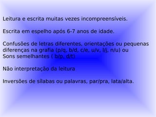 Leitura e escrita muitas vezes incompreensíveis.

Escrita em espelho após 6-7 anos de idade.

Confusões de letras diferentes, orientações ou pequenas
diferenças na grafia (p/q, b/d, c/e, u/v, l/j, n/u) ou
Sons semelhantes ( b/p, d/t)

Não interpretação da leitura

Inversões de sílabas ou palavras, par/pra, lata/alta.
 