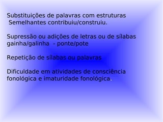 Substituições de palavras com estruturas
 Semelhantes contribuiu/construiu.

Supressão ou adições de letras ou de sílabas
gainha/galinha - ponte/pote

Repetição de sílabas ou palavras

Dificuldade em atividades de consciência
fonológica e imaturidade fonológica.
 