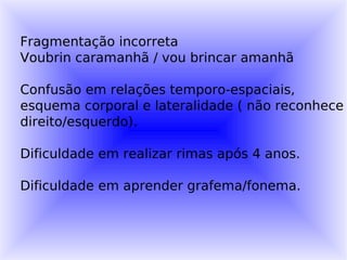 Fragmentação incorreta
Voubrin caramanhã / vou brincar amanhã

Confusão em relações temporo-espaciais,
esquema corporal e lateralidade ( não reconhece
direito/esquerdo).

Dificuldade em realizar rimas após 4 anos.

Dificuldade em aprender grafema/fonema.
 