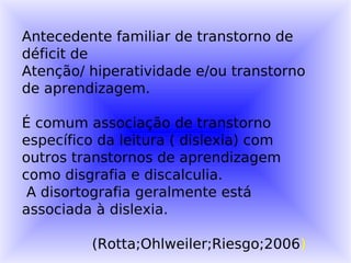 Antecedente familiar de transtorno de
déficit de
Atenção/ hiperatividade e/ou transtorno
de aprendizagem.

É comum associação de transtorno
específico da leitura ( dislexia) com
outros transtornos de aprendizagem
como disgrafia e discalculia.
 A disortografia geralmente está
associada à dislexia.

          (Rotta;Ohlweiler;Riesgo;2006)
 