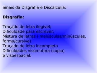 Sinais da Disgrafia e Discalculia:

Disgrafia:

Traçado de letra ilegível;
Dificuldade para escrever;
Mistura de letras ( maiúsculas/minúsculas,
forma/cursiva)
Traçado de letra incompleto
Dificuldades visomotora (cópia)
e visoespacial.
 