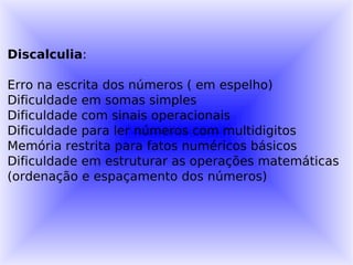 Discalculia:

Erro na escrita dos números ( em espelho)
Dificuldade em somas simples
Dificuldade com sinais operacionais
Dificuldade para ler números com multidigitos
Memória restrita para fatos numéricos básicos
Dificuldade em estruturar as operações matemáticas
(ordenação e espaçamento dos números)
 