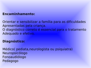 Encaminhamento:

Orientar e sensibilizar a família para as dificuldades
Apresentadas pela criança.
O diagnóstico correto é essencial para o tratamento
Adequado e efetivo.

Diagnóstico:

Médico( pediata,neurologista ou psiquiatra)
Neuropsicólogo
Fonoaudiólogo
Pedagogo
 