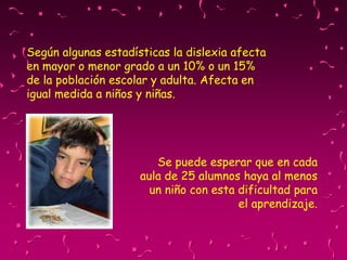Según algunas estadísticas la dislexia afecta
en mayor o menor grado a un 10% o un 15%
de la población escolar y adulta. Afecta en
igual medida a niños y niñas.
Se puede esperar que en cada
aula de 25 alumnos haya al menos
un niño con esta dificultad para
el aprendizaje.
 