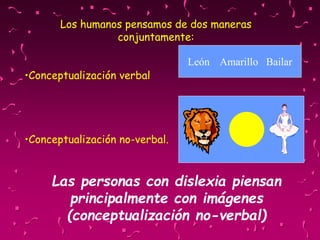 Los humanos pensamos de dos maneras
conjuntamente:
•Conceptualización verbal
•Conceptualización no-verbal.
León Amarillo Bailar
Las personas con dislexia piensan
principalmente con imágenes
(conceptualización no-verbal)
 
