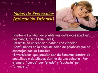 Niños de Preescolar
(Educación Infantil)
•Historia Familiar de problemas disléxicos (padres,
hermanos, otros familiares)
•Retraso en aprender a hablar con claridad
•Confusiones en la pronunciación de palabras que se
asemejan por su fonética
•Inversiones, que pueden ser de fonemas dentro de
una sílaba o de sílabas dentro de una palabra . Por
ejemplo: "pardo" por "prado" y "cacheta" por
"chaqueta"
 