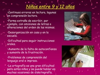 •Continuos errores en lectura, lagunas
en comprensión lectora.
•Forma extraña de escribir, por
ejemplo, con omisiones de letras o
alteraciones del orden de las mismas.
•Desorganización en casa y en la
escuela.
•Dificultad para seguir instrucciones
orales.
•Aumento de la falta de autoconfianza
y aumento de la frustración.
•Problemas de comprensión del
lenguaje oral e impreso.
•La ortografía es una gran dificultad
para estos niños y se puede hablar en
muchas ocasiones de disortografía.
Niños entre 9 y 12 años
 