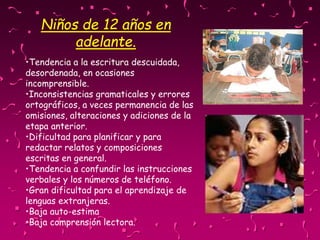 Niños de 12 años en
adelante.
•Tendencia a la escritura descuidada,
desordenada, en ocasiones
incomprensible.
•Inconsistencias gramaticales y errores
ortográficos, a veces permanencia de las
omisiones, alteraciones y adiciones de la
etapa anterior.
•Dificultad para planificar y para
redactar relatos y composiciones
escritas en general.
•Tendencia a confundir las instrucciones
verbales y los números de teléfono.
•Gran dificultad para el aprendizaje de
lenguas extranjeras.
•Baja auto-estima
•Baja comprensión lectora.
 