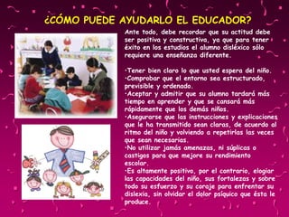 Ante todo, debe recordar que su actitud debe
ser positiva y constructiva, ya que para tener
éxito en los estudios el alumno disléxico sólo
requiere una enseñanza diferente.
•Tener bien claro lo que usted espera del niño.
•Comprobar que el entorno sea estructurado,
previsible y ordenado.
•Aceptar y admitir que su alumno tardará más
tiempo en aprender y que se cansará más
rápidamente que los demás niños.
•Asegurarse que las instrucciones y explicaciones
que le ha transmitido sean claras, de acuerdo al
ritmo del niño y volviendo a repetirlas las veces
que sean necesarias.
•No utilizar jamás amenazas, ni súplicas o
castigos para que mejore su rendimiento
escolar.
•Es altamente positivo, por el contrario, elogiar
las capacidades del niño, sus fortalezas y sobre
todo su esfuerzo y su coraje para enfrentar su
dislexia, sin olvidar el dolor psíquico que ésta le
produce.
¿CÓMO PUEDE AYUDARLO EL EDUCADOR?
 