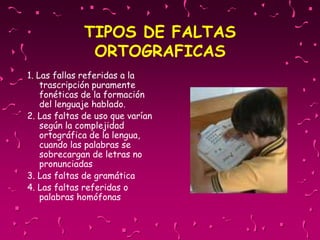 TIPOS DE FALTAS
ORTOGRAFICAS
1. Las fallas referidas a la
trascripción puramente
fonéticas de la formación
del lenguaje hablado.
2. Las faltas de uso que varían
según la complejidad
ortográfica de la lengua,
cuando las palabras se
sobrecargan de letras no
pronunciadas
3. Las faltas de gramática
4. Las faltas referidas o
palabras homófonas
 